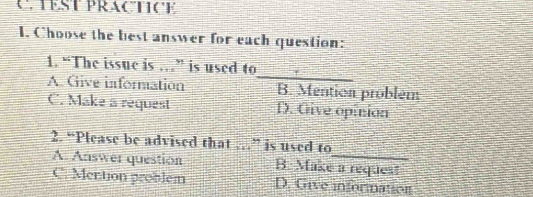 TEST PRACTICE
1. Choose the best answer for each question:
_
1. “The issue is …” is used to
A. Give inforation B. Mention problem
C. Make a request D. Give opinion
2. “Please be advised that …” is used to
A. Answer question B. Make a request
C. Mention problem D. Give information