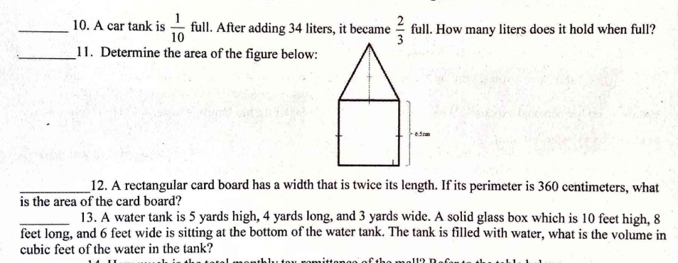 A car tank is  1/10  full. After adding 34 liters, it became  2/3  full. How many liters does it hold when full? 
_11. Determine the area of the figure below: 
_12. A rectangular card board has a width that is twice its length. If its perimeter is 360 centimeters, what 
is the area of the card board? 
_13. A water tank is 5 yards high, 4 yards long, and 3 yards wide. A solid glass box which is 10 feet high, 8
feet long, and 6 feet wide is sitting at the bottom of the water tank. The tank is filled with water, what is the volume in
cubic feet of the water in the tank?