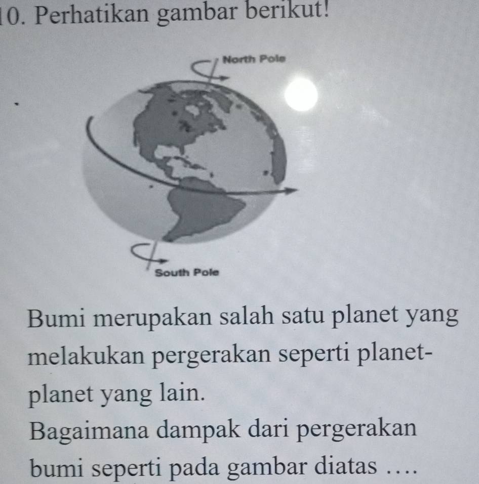 Perhatikan gambar berikut! 
Bumi merupakan salah satu planet yang 
melakukan pergerakan seperti planet- 
planet yang lain. 
Bagaimana dampak dari pergerakan 
bumi seperti pada gambar diatas ….