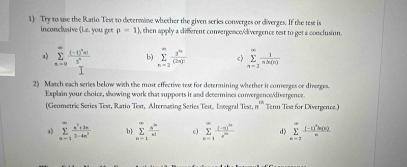 Try to use the Ratio Test to determine whether the given series converges or diverges. If the test is
inconclusive (i.e. you get p=1) , then apply a different convergence/divergence test to get a conclusion.
a) sumlimits _(n=0)^(∈fty)frac (-1)^nn!3^n b) sumlimits _(n=2)^(∈fty) 3^(2n)/(2n)!  c) sumlimits _(n=2)^(∈fty) 1/nln (n) 
2) Match each series below with the most effective test for determining whether it converges or diverges.
Explain your choice, showing work that supports it and determines convergence/divergence.
(Geometric Series Test, Ratio Test, Alternating Series Test, Integral Test, n^(th) Term Test for Divergence.)
a) sumlimits _(n=1)^(∈fty) (n^2+3n)/2-4n^2  b) sumlimits _(n=1)^(∈fty) 6^(2n)/n!  c) sumlimits _(n=1)^(∈fty)frac (-n)^2ne^(2n) d) sumlimits _(n=2)^(∈fty)frac (-1)^nln (n)n