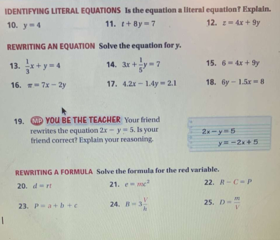 IDENTIFYING LITERAL EQUATIONS Is the equation a literal equation? Explain. 
11. 12. 
10. y=4 t+8y=7 z=4x+9y
REWRITING AN EQUATION Solve the equation for y. 
13.  1/3 x+y=4 14. 3x+ 1/5 y=7 15. 6=4x+9y
16. π =7x-2y 17. 4.2x-1.4y=2.1 18. 6y-1.5x=8
19. MYOU BE THE TEACHER Your friend 
rewrites the equation 2x-y=5. Is your 2x-y=5
friend correct? Explain your reasoning.
y=-2x+5
REWRITING A FORMULA Solve the formula for the red variable. 
20. d=rt 21. e=mc^2 22. R-C=P
23. P=a+b+c 24. B=3 V/h  25. D= m/V 