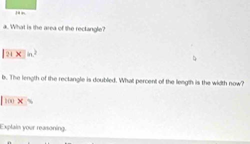 What is the area of the rectangle?
24* ln^2
b. The length of the rectangle is doubled. What percent of the length is the width now?
|100* %
Explain your reasoning.