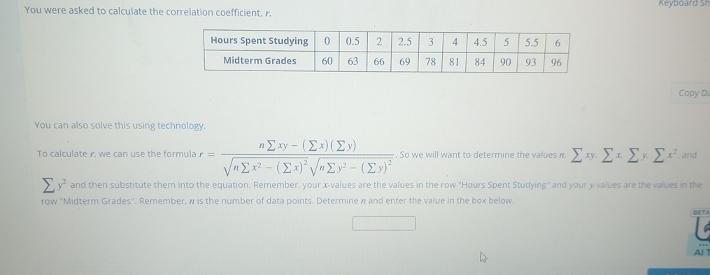 You were asked to calculate the correlation coefficient, r. Keyboard Sh
Copy D
You can also solve this using technology.
To calculate r, we can use the formula r=frac nsumlimits xy-(sumlimits x)(sumlimits y)sqrt(nsumlimits x^2-(sumlimits x)^2)sqrt(nsumlimits y^2-(sumlimits y)^2). So we will want to determine the values n. sumlimits xy.sumlimits xsumlimits y.sumlimits x^2 , and
sumlimits y^2 and then substitute them into the equation. Remember, your x -values are the values in the row '' Hours Spent Studying'' and your y -values are the values in the
row ''Midterm Grades''. Remember, # is the number of data points. Determine # and enter the value in the box below.
BETA
Al 1