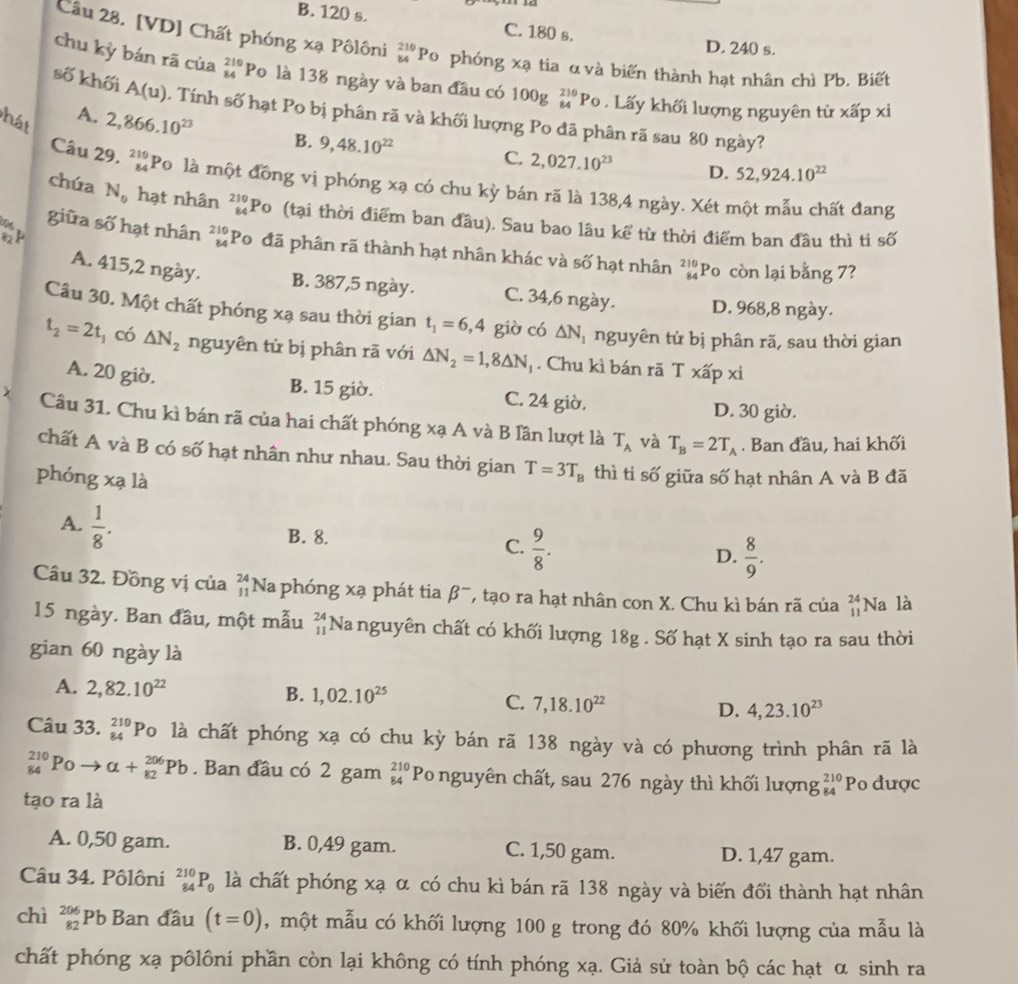 B. 120 s. C. 180 s.
D. 240 s.
Câu 28. [VD] Chất phóng xạ Pôlôni _(84)^(210)P_0 phóng xạ tia α và biến thành hạt nhân chì Pb. Biết
chu kỳ bán rã của beginarrayr 210 84endarray Po là 138 ngày và ban đầu có 100g _(84)^(210)P Lấy khối lượng nguyên từ xấp xỉ
số khối A(u). Tính số hạt Po bị phân rã và khối lượng Po đã phân rã sau 80 ngày?
hát
A. 2,866.10^(23) B. 9,48.10^(22)
C. 2,027.10^(23) D. 52,924.10^(22)
Câu 29. beginarrayr 219 84endarray Po là một đồng vị phóng xạ có chu kỳ bán rã là 138,4 ngày. Xét một mẫu chất đang
chúa N_0 hạt nhân beginarrayr 210 84endarray Po (tại thời điểm ban đầu). Sau bao lâu kể từ thời điểm ban đầu thì ti số
giữa số hạt nhân beginarrayr 210 84endarray Po đã phân rã thành hạt nhân khác và số hạt nhân beginarrayr 210 84endarray Po còn lại bằng 7?
A. 415,2 ngày. B. 387,5 ngày. C. 34,6 ngày. D. 968,8 ngày.
Câu 30. Một chất phóng xạ sau thời gian t_1=6,4 giờ có △ N *  nguyên tử bị phân rã, sau thời gian
t_2=2t_1 có △ N_2 nguyên tử bị phân rã với △ N_2=1,8△ N_1. Chu kì bán rã T xấp xỉ
A. 20 giờ.
B. 15 giờ. C. 24 giờ. D. 30 giờ.
Câu 31. Chu kì bán rã của hai chất phóng xạ A và B lần lượt là T_A và T_B=2T_A. Ban đầu, hai khối
chất A và B có số hạt nhân như nhau. Sau thời gian T=3T_B thì ti số giữa số hạt nhân A và B đã
phóng xạ là
A.  1/8 .
B. 8.
C.  9/8 .
D.  8/9 .
Câu 32. Đồng vị của beginarrayr 24 11endarray Na phóng xạ phát tia beta^- , tạo ra hạt nhân con X. Chu kì bán rã của beginarrayr 24 11endarray Na là
15 ngày. Ban đầu, một mẫu beginarrayr 24 11endarray Nanguyên chất có khối lượng 18g . Số hạt X sinh tạo ra sau thời
gian 60 ngày là
A. 2,82.10^(22) B. 1,02.10^(25) C. 7,18.10^(22) D. 4,23.10^(23)
Câu 33. _(84)^(210)P_O là chất phóng xạ có chu kỳ bán rã 138 ngày và có phương trình phân rã là
_(84)^(210)Po a+_(82)^(206)Pb. Ban đầu có 2 gam beginarrayr 210 84endarray Po nguyên chất, sau 276 ngày thì khối lượng beginarrayr 210 84endarray Po được
tạo ra là
A. 0,50 gam. B. 0,49 gam. C. 1,50 gam. D. 1,47 gam.
Câu 34. Pôlôni _(84)^(210)P_0 là chất phóng xạ α có chu kì bán rã 138 ngày và biến đổi thành hạt nhân
chì beginarrayr 206 82endarray Pb Ban đầu (t=0) , một mẫu có khối lượng 100 g trong đó 80% khối lượng của mẫu là
chất phóng xạ pôlôni phần còn lại không có tính phóng xạ. Giả sử toàn bộ các hạt α sinh ra