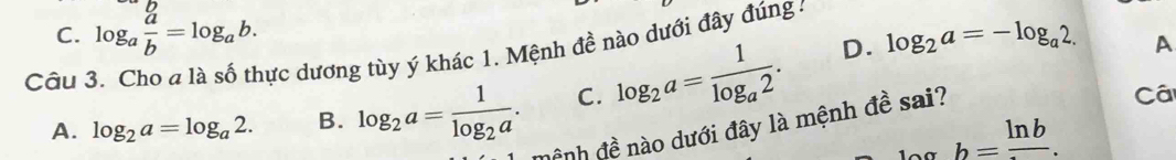 C. log _a a/b =log _ab. log _2a=-log _a2. A
Câu 3. Cho a là số thực dương tùy ý khác 1. Mệnh đề nào dưới đây đúng :
C. log _2a=frac 1log _a2. D.
A. log _2a=log _a2. B. log _2a=frac 1log _2a. ệnh đề nào dưới đây là mệnh đề sai?
Cá
b=frac ln b.