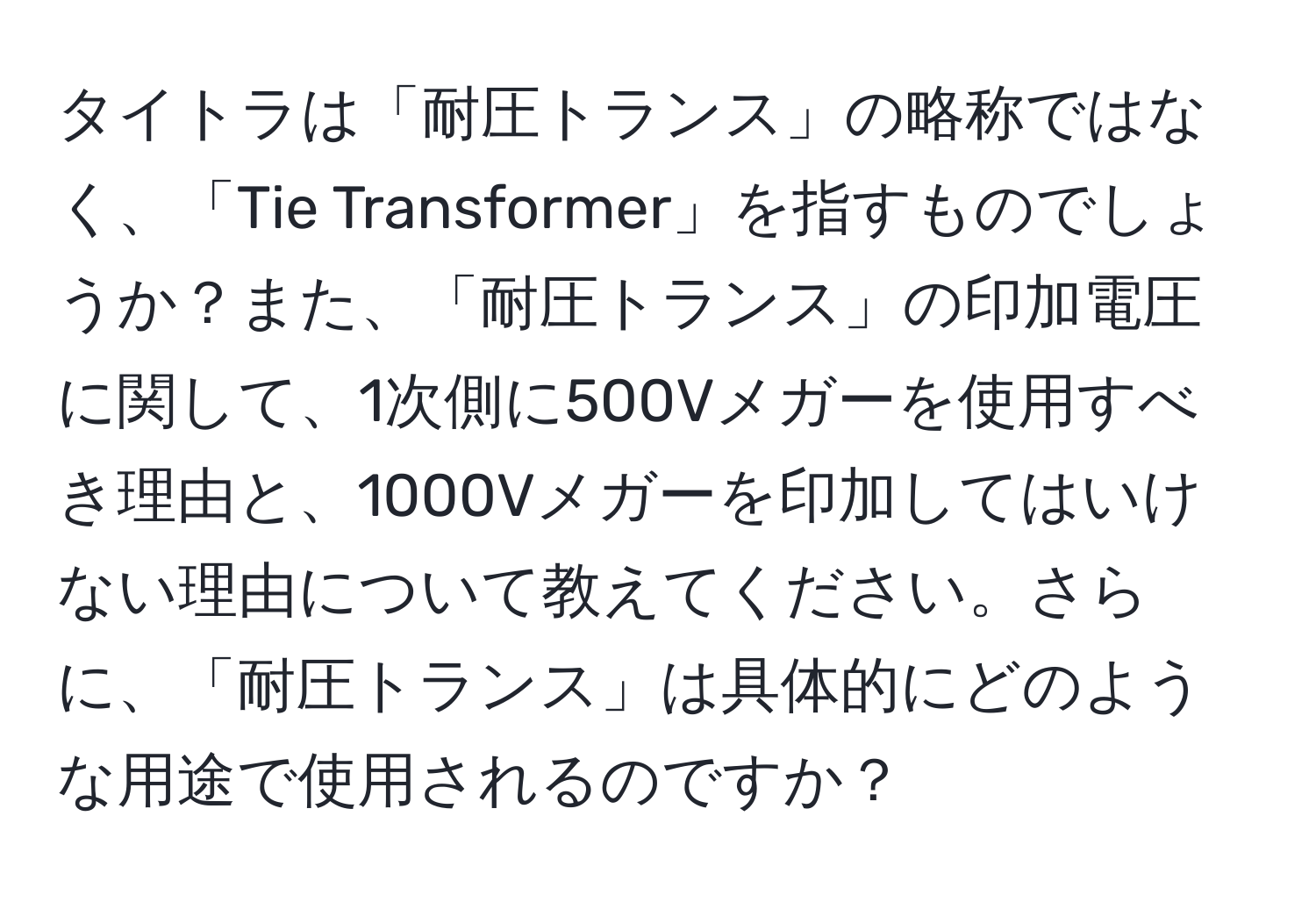 タイトラは「耐圧トランス」の略称ではなく、「Tie Transformer」を指すものでしょうか？また、「耐圧トランス」の印加電圧に関して、1次側に500Vメガーを使用すべき理由と、1000Vメガーを印加してはいけない理由について教えてください。さらに、「耐圧トランス」は具体的にどのような用途で使用されるのですか？