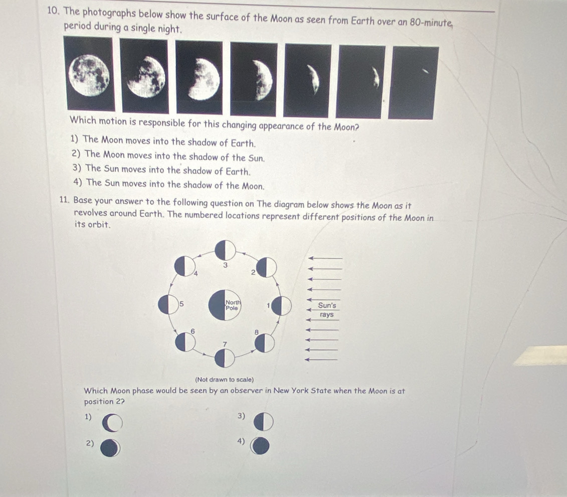 The photographs below show the surface of the Moon as seen from Earth over an 80-minute.
period during a single night.
a
Which motion is responsible for this changing appearance of the Moon?
1) The Moon moves into the shadow of Earth.
2) The Moon moves into the shadow of the Sun.
3) The Sun moves into the shadow of Earth.
4) The Sun moves into the shadow of the Moon.
11. Base your answer to the following question on The diagram below shows the Moon as it
revolves around Earth. The numbered locations represent different positions of the Moon in
its orbit.
(Not drawn to scale)
Which Moon phase would be seen by an observer in New York State when the Moon is at
position 2?
1)
3)
2)
4)