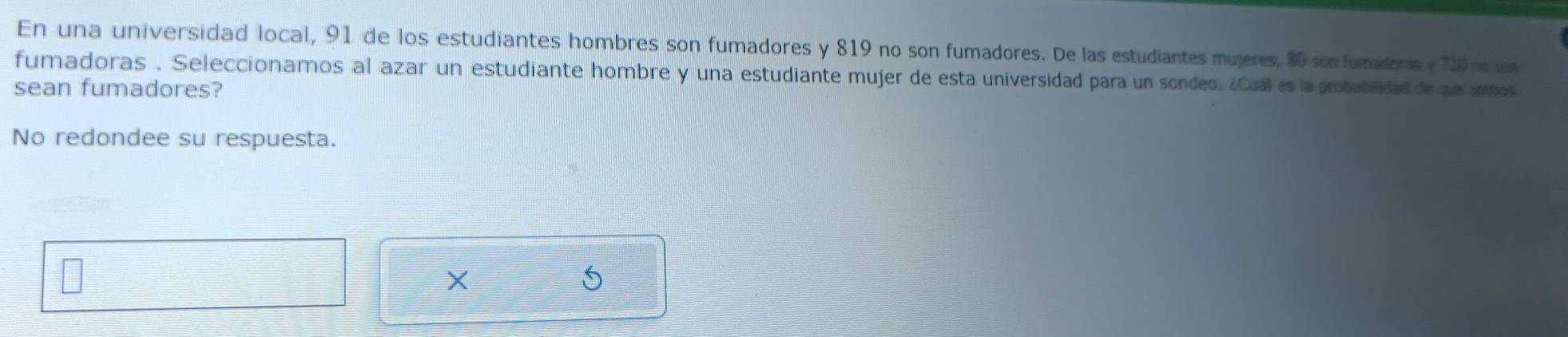 En una universidad local, 91 de los estudiantes hombres son fumadores y 819 no son fumadores. De las estudiantes mujeres, 80 son fumadoris y 720 n sen 
fumadoras . Seleccionamos al azar un estudiante hombre y una estudiante mujer de esta universidad para un sondeo. ¿Cuál es la probabilidad de que ambos 
sean fumadores? 
No redondee su respuesta. 
5