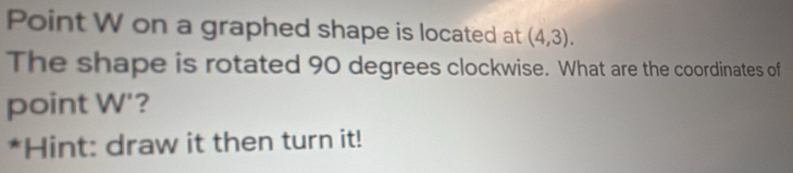 Point W on a graphed shape is located at (4,3). 
The shape is rotated 90 degrees clockwise. What are the coordinates of 
point W '? 
*Hint: draw it then turn it!