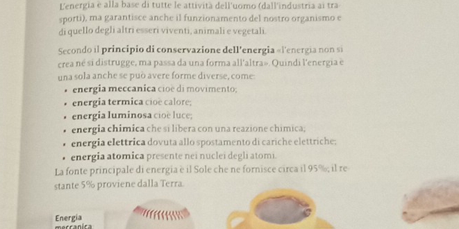 L'energia è alla base di tutte le attività dell'uomo (dall'industria ai tra 
sporti), ma garantisce anche il funzionamento del nostro organismo e 
di quello degli altri esseri viventi, animali e vegetali. 
Secondo il principio di conservazione dell'energia «l'energia non si 
crea né si distrugge, ma passa da una forma all'altra». Quindi l'energia e 
una sola anche se può avere forme diverse, come: 
energia meccanica cioë di movimento; 
energia termica cioë calore; 
energia luminosa cioe luce; 
energia chimica che si libera con una reazione chimica; 
energia elettrica dovuta allo spostamento di cariche elettriche; 
energia atomica presente nei nuclei degli atomi. 
La fonte principale di energia è il Sole che ne fornisce circa il 95%; il re 
stante 5% proviene dalla Terra 
Energia 
merranica