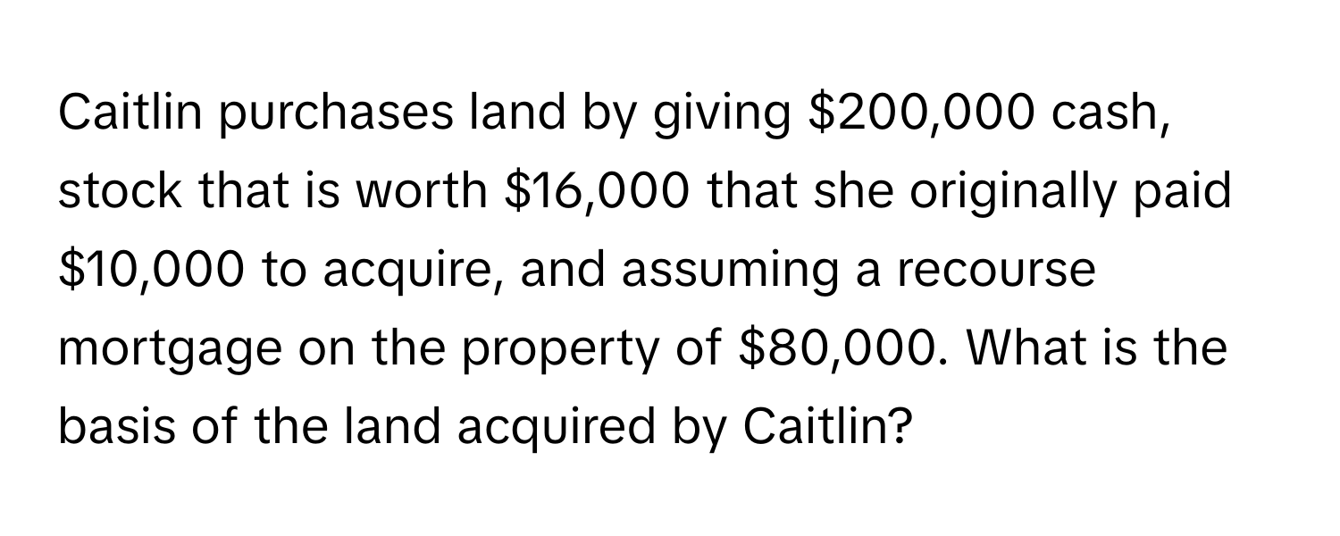 Caitlin purchases land by giving $200,000 cash, stock that is worth $16,000 that she originally paid $10,000 to acquire, and assuming a recourse mortgage on the property of $80,000. What is the basis of the land acquired by Caitlin?