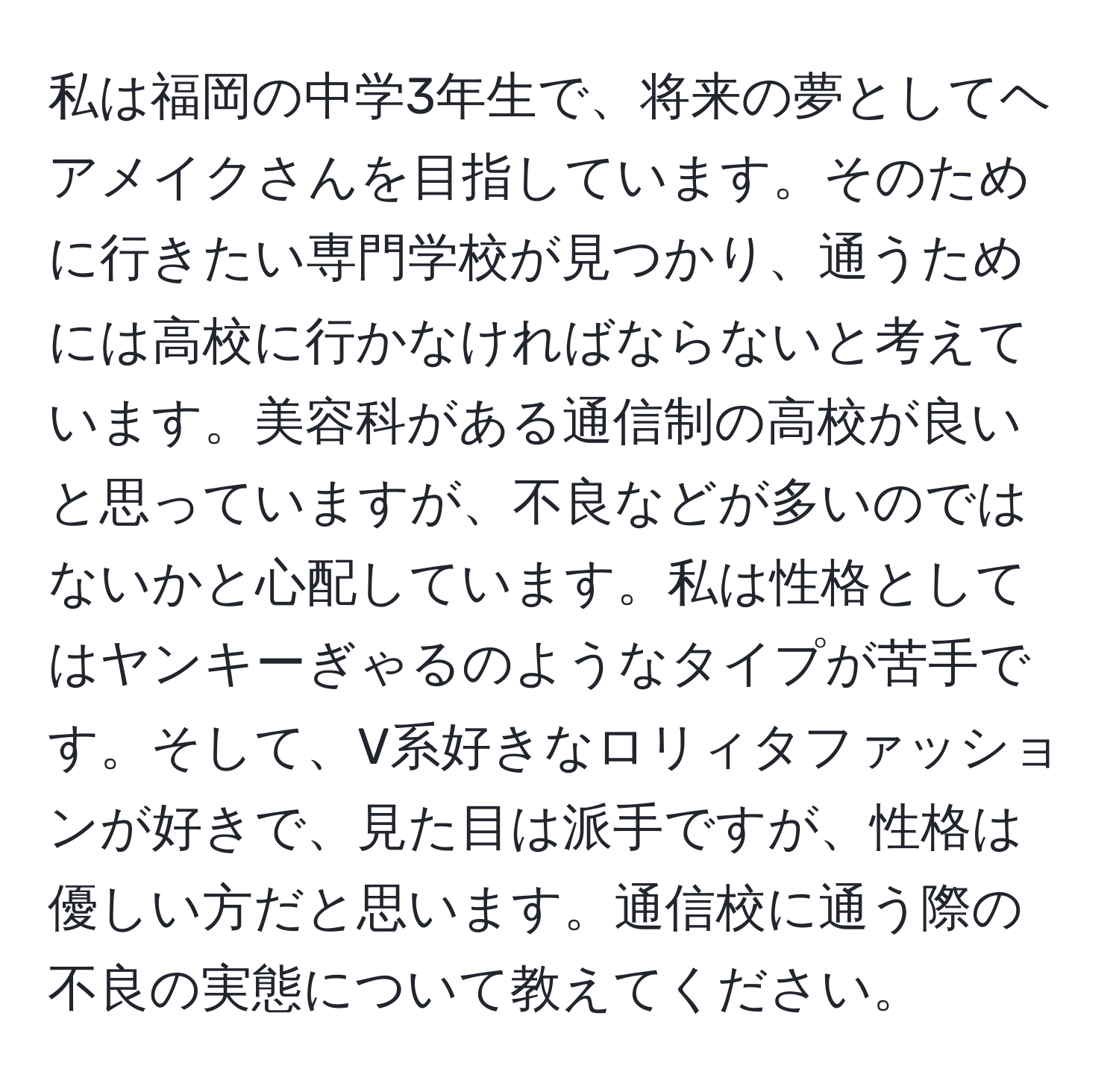 私は福岡の中学3年生で、将来の夢としてヘアメイクさんを目指しています。そのために行きたい専門学校が見つかり、通うためには高校に行かなければならないと考えています。美容科がある通信制の高校が良いと思っていますが、不良などが多いのではないかと心配しています。私は性格としてはヤンキーぎゃるのようなタイプが苦手です。そして、V系好きなロリィタファッションが好きで、見た目は派手ですが、性格は優しい方だと思います。通信校に通う際の不良の実態について教えてください。