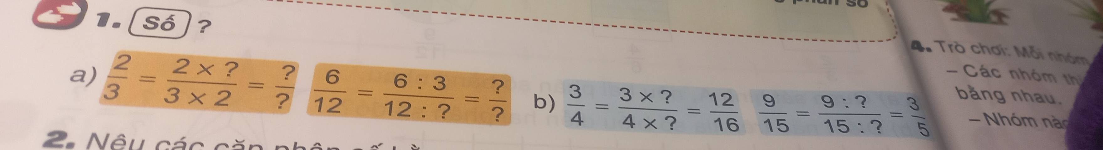 số)? 
4. Trò chơi: Mỗi nhóm 
- Các nhóm thị 
bằng nhau. 
a)  2/3 = (2* ?)/3* 2 = ?/?   6/12 = 6:3/12:? = ?/?  b)  3/4 = (3* ?)/4* ? = 12/16   9/15 = 9:?/15:? = 3/5  - Nhóm nào 
2. Nêu các