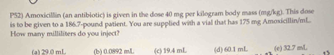 P52) Amoxicillin (an antibiotic) is given in the dose 40 mg per kilogram body mass (mg/kg). This dose
is to be given to a 186.7-pound patient. You are supplied with a vial that has 175 mg Amoxicillin /ml..
How many milliliters do you inject?
(a) 29.0 mL (b) 0.0892 mL (c) 19.4 mL (d) 60.1mL (e) 32.7 mL 13