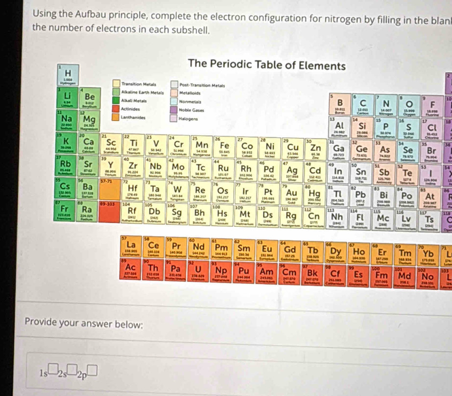 Using the Aufbau principle, complete the electron configuration for nitrogen by filling in the blan 
the number of electrons in each subshell.
2
1
e
18

54

a
118
C
71
174
103
Provide your answer below:
1s^(□)2s^(□)2p^(□)