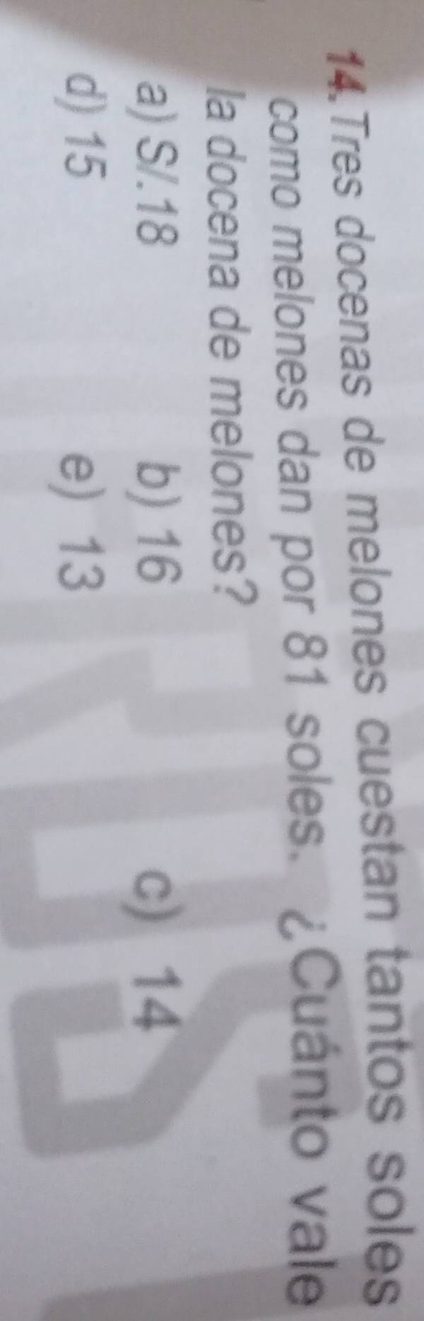 Tres docenas de melones cuestan tantos soles
como melones dan por 81 soles. ¿Cuánto vale
la docena de melones?
a) S/.18 b) 16 c) 14
d) 15 e) 13