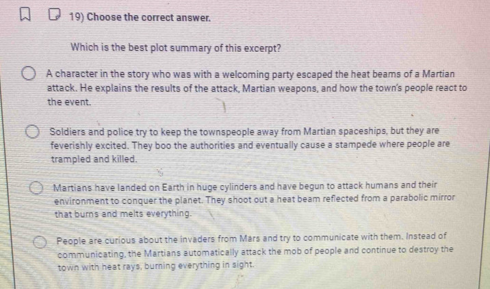 Choose the correct answer.
Which is the best plot summary of this excerpt?
A character in the story who was with a welcoming party escaped the heat beams of a Martian
attack. He explains the results of the attack, Martian weapons, and how the town's people react to
the event.
Soldiers and police try to keep the townspeople away from Martian spaceships, but they are
feverishly excited. They boo the authorities and eventually cause a stampede where people are
trampled and killed.
Martians have landed on Earth in huge cylinders and have begun to attack humans and their
environment to conquer the planet. They shoot out a heat beam reflected from a parabolic mirror
that burns and melts everything.
People are curious about the invaders from Mars and try to communicate with them. Instead of
communicating, the Martians automatically attack the mob of people and continue to destroy the
town with heat rays, burning everything in sight.