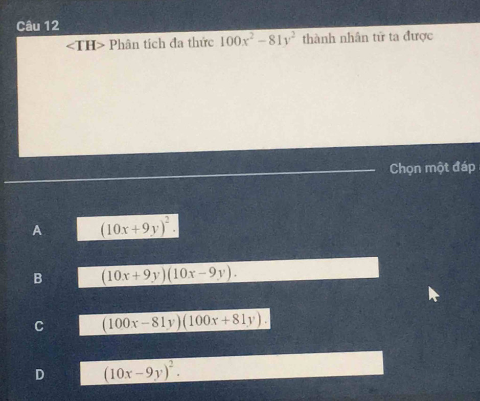 <1 H>Ph ân tích đa thức 100x^2-81y^2 thành nhân tử ta được
Chọn một đáp
A (10x+9y)^2.
B
(10x+9y)(10x-9y).
C
(100x-81y)(100x+81y).
D
(10x-9y)^2.