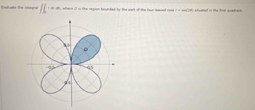 Evaluate the integral ∈t ∈t _0rdr , where D is the region bounded by the part of the four-leaved rose r=sin (2θ ) situated in the first quadrant.