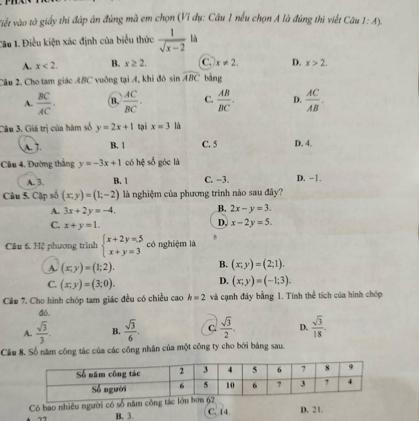 viết vào tờ giấy thi đáp án đủng mà em chọn (Vi dụ: Câu 1 nếu chọn A là đúng thì viết Câu 1 1: A).
Câu 1. Điều kiện xác định của biểu thức  1/sqrt(x-2) la
B. x≥ 2. C. D.
A. x<2. x!= 2. x>2.
Câu 2. Cho tam giác ABC vuông tại A, khi đó sin widehat ABC bằng
C.
A.  BC/AC .  AC/BC .  AB/BC . D.  AC/AB .
B.
Câu 3. Giá trị của hàm số y=2x+1 tại x=3 là
A. 7. B. 1 C. 5 D. 4.
Câu 4. Đường thắng y=-3x+1 có hệ shat o góc là
A. 3. B. 1 C. -3. D. −1.
Câu 5. Cặp số (x;y)=(1;-2) là nghiệm của phương trình nào sau đây?
A. 3x+2y=-4.
B. 2x-y=3.
D,
C. x+y=1. x-2y=5.
Câu 6. Hệ phương trình beginarrayl x+2y=5 x+y=3endarray. có nghiệm là
A. (x;y)=(1;2).
B. (x;y)=(2;1).
C. (x;y)=(3;0).
D. (x;y)=(-1;3).
Câu 7. Cho hình chóp tam giác đều có chiều cao h=2 và cạnh đáy bằng 1. Tính thể tích của hình chóp
đó.
A.  sqrt(3)/3 .  sqrt(3)/6 . c  sqrt(3)/2 .
B.
D.  sqrt(3)/18 .
Câu 8. Số năm công tác của các công nhân của một công ty cho bởi bảng sau.
Có bao nhiêu người có số năm công t
77
B. 3.
C. 14. D. 21.