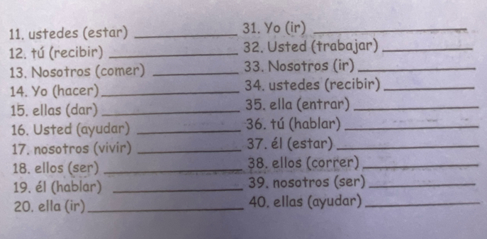 ustedes (estar) _31. Yo (ir)_ 
12. tú (recibir) _32. Usted (trabajar)_ 
13. Nosotros (comer) _33. Nosotros (ir)_ 
14. Yo (hacer)_ 34. ustedes (recibir)_ 
15. ellas (dar) _35. ella (entrar)_ 
16. Usted (ayudar) _36. tú (hablar)_ 
17. nosotros (vivir) _37. él (estar)_ 
18. ellos (ser) _38. ellos (correr)_ 
19. él (hablar) _39. nosotros (ser)_ 
20. ella (ir)_ 40. ellas (ayudar)_