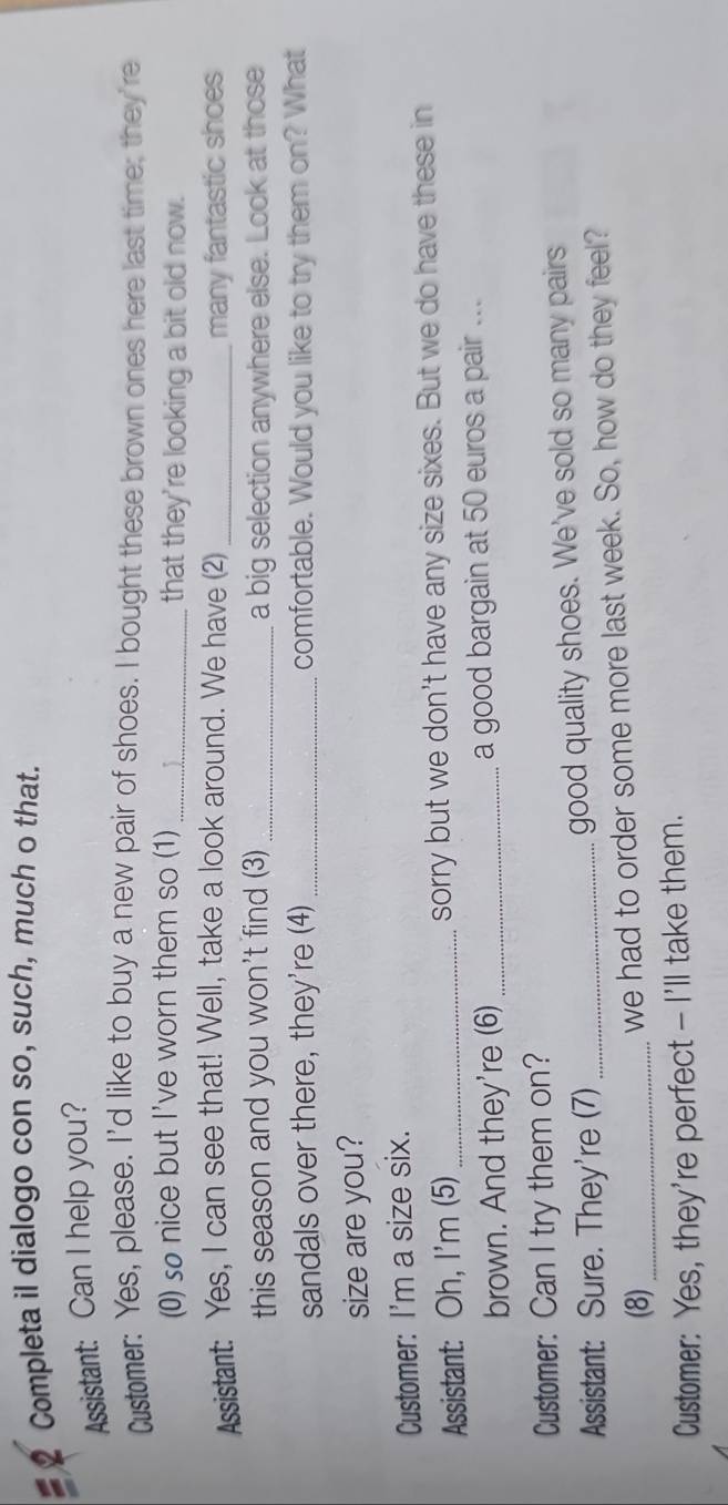 Completa il dialogo con so, such, much o that. 
Assistant: Can I help you? 
Custmer: Yes, please. I'd like to buy a new pair of shoes. I bought these brown ones here last time; they're 
(0) sø nice but I've worn them so (1) _that they're looking a bit old now. 
Assistant: Yes, I can see that! Well, take a look around. We have (2) _many fantastic shoes 
this season and you won't find (3) _a big selection anywhere else. Look at those 
sandals over there, they're (4) _comfortable. Would you like to try them on? What 
size are you? 
Customer: I'm a size six. 
Assistant: Oh, I'm (5) _sorry but we don't have any size sixes. But we do have these in 
brown. And they're (6) _a good bargain at 50 euros a pair ... 
Customer: Can I try them on? 
Assistant: Sure. They're (7)_ good quality shoes. We've sold so many pairs 
(8) _we had to order some more last week. So, how do they feel? 
Customer: Yes, they're perfect - I'll take them.