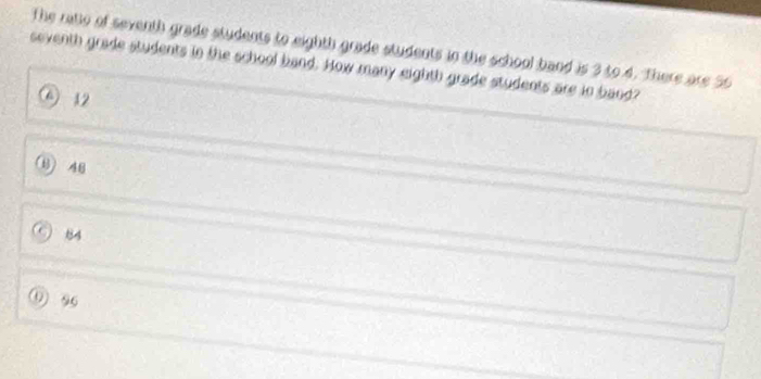 The ratio of seventh grade students to eighth grade students in the school band is 3 to 4. There are 56
seventh grade students in the school band. How many eighth grade students are in band?
6 12
(B) 48
84
① 96