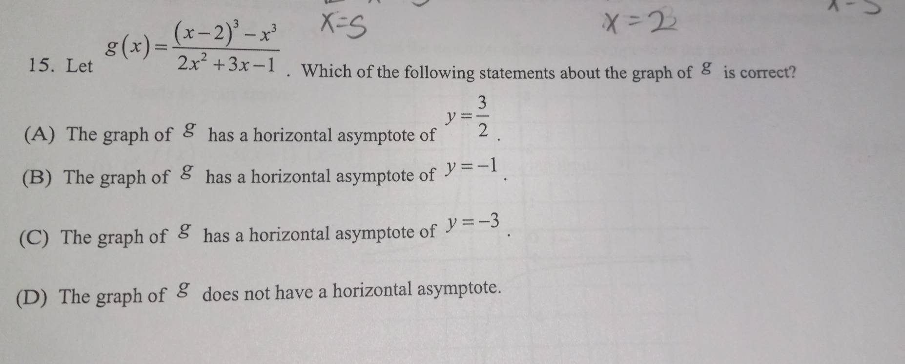 Let
g(x)=frac (x-2)^3-x^32x^2+3x-1. Which of the following statements about the graph of 8 is correct?
(A) The graph of 8 has a horizontal asymptote of
y= 3/2 .
(B) The graph of 8 has a horizontal asymptote of y=-1.
(C) The graph of 8 has a horizontal asymptote of y=-3.
(D) The graph of & does not have a horizontal asymptote.