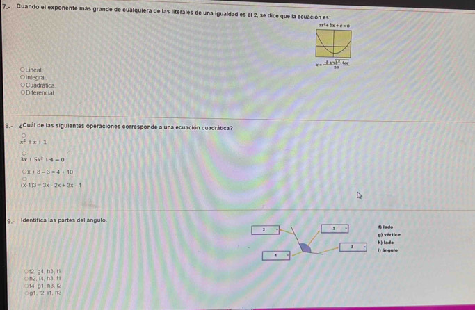 Guando el exponente más grande de cualquiera de las literales de una igualdad es el 2, se dice que la ecuación es:
ax^2+bx+c=0
Lineal
Integral
Cuadrática
Diferencial
8. ¿Cuál de las siguientes operaciones corresponde a una ecuación cuadrática?
x^2+x+1
15x^21-4=0
x+8-3=4+10
(x-1)3=3x-2x+3x-1
9 Identífica las partes del ángulo.
1 f) lado
g) vértice
h) lado
i) ángulo
4
↑2, g4, h3. i1
h2, i4, h3, f1
f4, g1, h3, i2
g1, f2, i1, h3