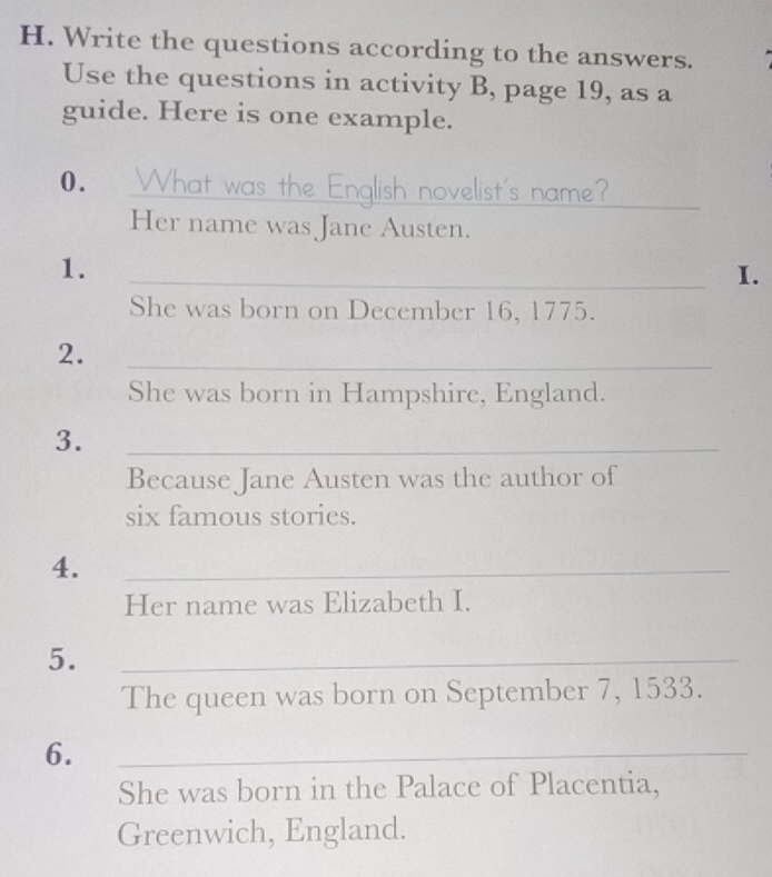 Write the questions according to the answers. 
Use the questions in activity B, page 19, as a 
guide. Here is one example. 
0. What was the English novelist's name? 
_ 
Her name was Jane Austen. 
1. 
_I. 
She was born on December 16, 1775. 
2. 
_ 
She was born in Hampshire, England. 
3. 
_ 
Because Jane Austen was the author of 
six famous stories. 
4. 
_ 
Her name was Elizabeth I. 
5. 
_ 
The queen was born on September 7, 1533. 
6. 
_ 
She was born in the Palace of Placentia, 
Greenwich, England.