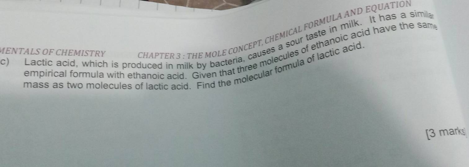 Lactic acid, which is produced in milk by bacteria, causes a sour taste in milk. It has a simila 
MENTALS OF CHEMISTRY 
CHAPTER 3 : THE MOLE CONCEPT, CHEMICAL FORMULA AND EQUATION 
empirical formula with ethanoic acid. Given that three molecules of ethanoic acid have the sam 
mass as two molecules of lactic acid. Find the molecular formula of lactic acid. 
[3 marks