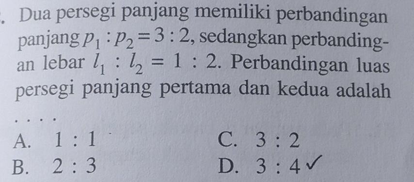 Dua persegi panjang memiliki perbandingan
panjang p_1:p_2=3:2 , sedangkan perbanding-
an lebar l_1:l_2=1:2. Perbandingan luas
persegi panjang pertama dan kedua adalah
A. 1:1 C. 3:2
B. 2:3 D. 3:4