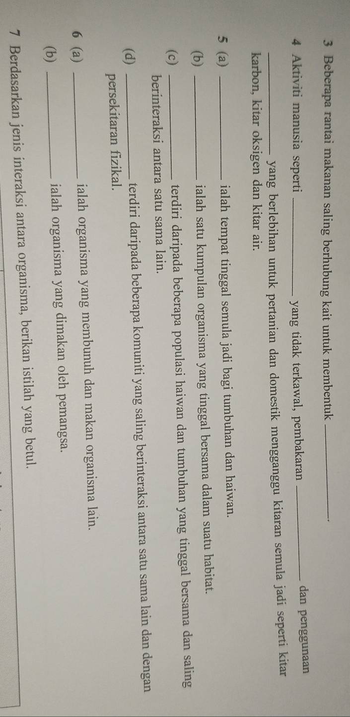 Beberapa rantai makanan saling berhubung kait untuk membentuk_ 
.
4 Aktiviti manusia seperti _yang tidak terkawal, pembakaran _dan penggunaan 
_yang berlebihan untuk pertanian dan domestik mengganggu kitaran semula jadi seperti kitar 
karbon, kitar oksigen dan kitar air. 
5 (a) _ialah tempat tinggal semula jadi bagi tumbuhan dan haiwan. 
(b) _ialah satu kumpulan organisma yang tinggal bersama dalam suatu habitat. 
(c) _terdiri daripada beberapa populasi haiwan dan tumbuhan yang tinggal bersama dan saling 
berinteraksi antara satu sama lain. 
(d) _terdiri daripada beberapa komuniti yang saling berinteraksi antara satu sama lain dan dengan 
persekitaran fizikal. 
6 (a) _ialah organisma yang membunuh dan makan organisma lain. 
(b) _ialah organisma yang dimakan oleh pemangsa. 
7 Berdasarkan jenis interaksi antara organisma, berikan istilah yang betul.