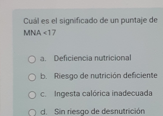 Cuál es el significado de un puntaje de
MNA <17</tex>
a. Deficiencia nutricional
b. Riesgo de nutrición deficiente
c. Ingesta calórica inadecuada
d. Sin riesgo de desnutrición