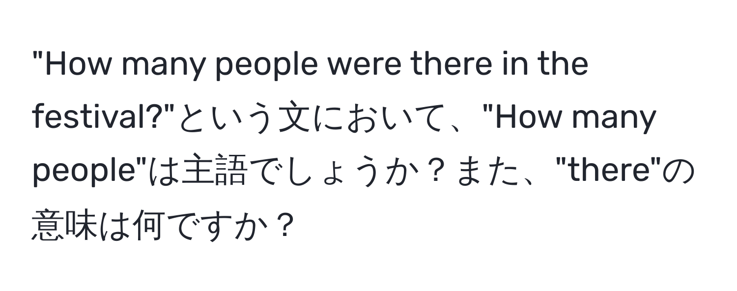 "How many people were there in the festival?"という文において、"How many people"は主語でしょうか？また、"there"の意味は何ですか？