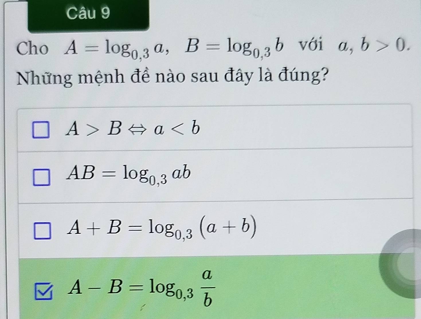 Cho A=log _0,3a, B=log _0,3b với a,b>0. 
Những mệnh để nào sau đây là đúng?
A>BLeftrightarrow a
AB=log _0,3ab
A+B=log _0,3(a+b)
A-B=log _0,3 a/b 