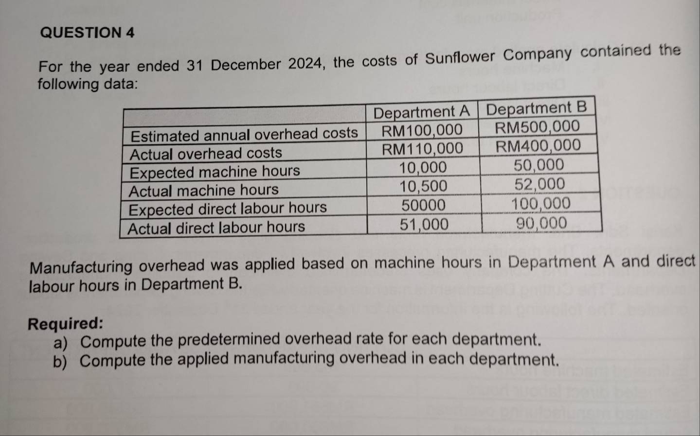 For the year ended 31 December 2024, the costs of Sunflower Company contained the 
following data: 
Manufacturing overhead was applied based on machine hours in Department A and direct 
labour hours in Department B. 
Required: 
a) Compute the predetermined overhead rate for each department. 
b) Compute the applied manufacturing overhead in each department.