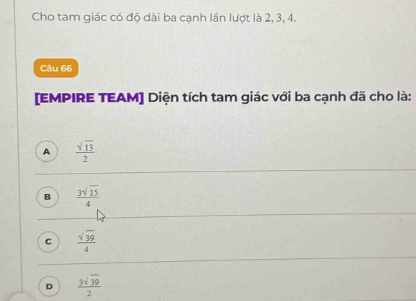 Cho tam giác có độ dài ba cạnh lán lượt là 2, 3, 4.
Câu 66
[EMPIRE TEAM] Diện tích tam giác với ba cạnh đã cho là:
A  sqrt(13)/2 
B  3sqrt(15)/4 
C  sqrt(39)/4 
D  3sqrt(39)/2 