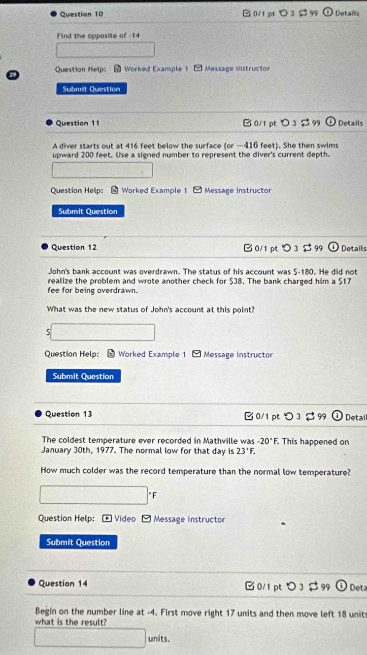 3 $ 99 Details 
Find the opposite of -14 
Question Help: Worked Example 1 - Message instructor 
Submit Question 
Question 11 B 0/1ptつ 3 $ 99 Details 
A diver starts out at 416 feet below the surface (or —416 feet). She then swims 
upward 200 feet. Use a signed number to represent the diver's current depth. 
Question Help: Worked Example 1 Message instructor 
Submit Question 
Question 12 [ 0/1 pt > 3 2 99 Details 
John's bank account was overdrawn. The status of his account was $-180. He did not 
realize the problem and wrote another check for $38. The bank charged him a $17
fee for being overdrawn. 
What was the new status of John's account at this point? 
S 
Question Help: = Worked Example 1 Message instructor 
Submit Question 
Question 13 □0/1 pt Detai 
The coldest temperature ever recorded in Mathville was -20°F F. This happened on 
January 30th, 1977. The normal low for that day is 23°F. 
How much colder was the record temperature than the normal low temperature? 
* F 
Question Help: -Video - Message instructor 
Submit Question 
Question 14 ✔ 0/1 pt 99 Deta 
Begin on the number line at -4. First move right 17 units and then move left 18 unit 
what is the result? 
units.