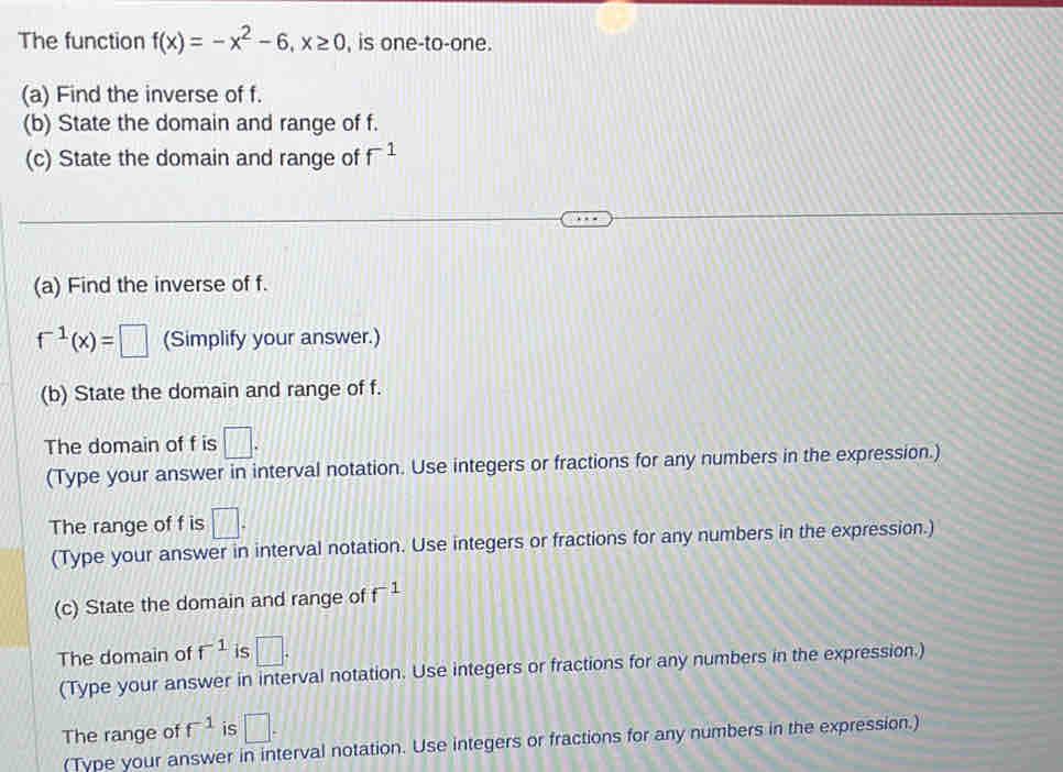 The function f(x)=-x^2-6, x≥ 0 , is one-to-one. 
(a) Find the inverse of f. 
(b) State the domain and range of f. 
(c) State the domain and range of f^(-1)
(a) Find the inverse of f.
f^(-1)(x)=□ (Simplify your answer.) 
(b) State the domain and range of f. 
The domain of f is □. 
(Type your answer in interval notation. Use integers or fractions for any numbers in the expression.) 
The range of f is □. 
(Type your answer in interval notation. Use integers or fractions for any numbers in the expression.) 
(c) State the domain and range of f^(-1)
The domain of f^(-1) is □. 
(Type your answer in interval notation. Use integers or fractions for any numbers in the expression.) 
The range of f^(-1) is □. 
(Type your answer in interval notation. Use integers or fractions for any numbers in the expression.)