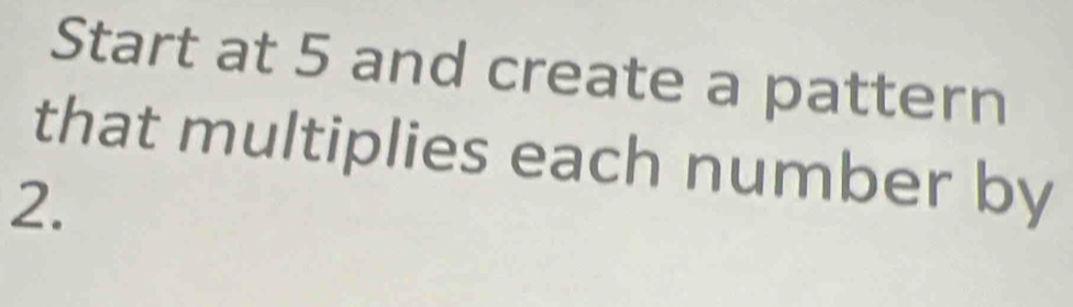 Start at 5 and create a pattern 
that multiplies each number by
2.