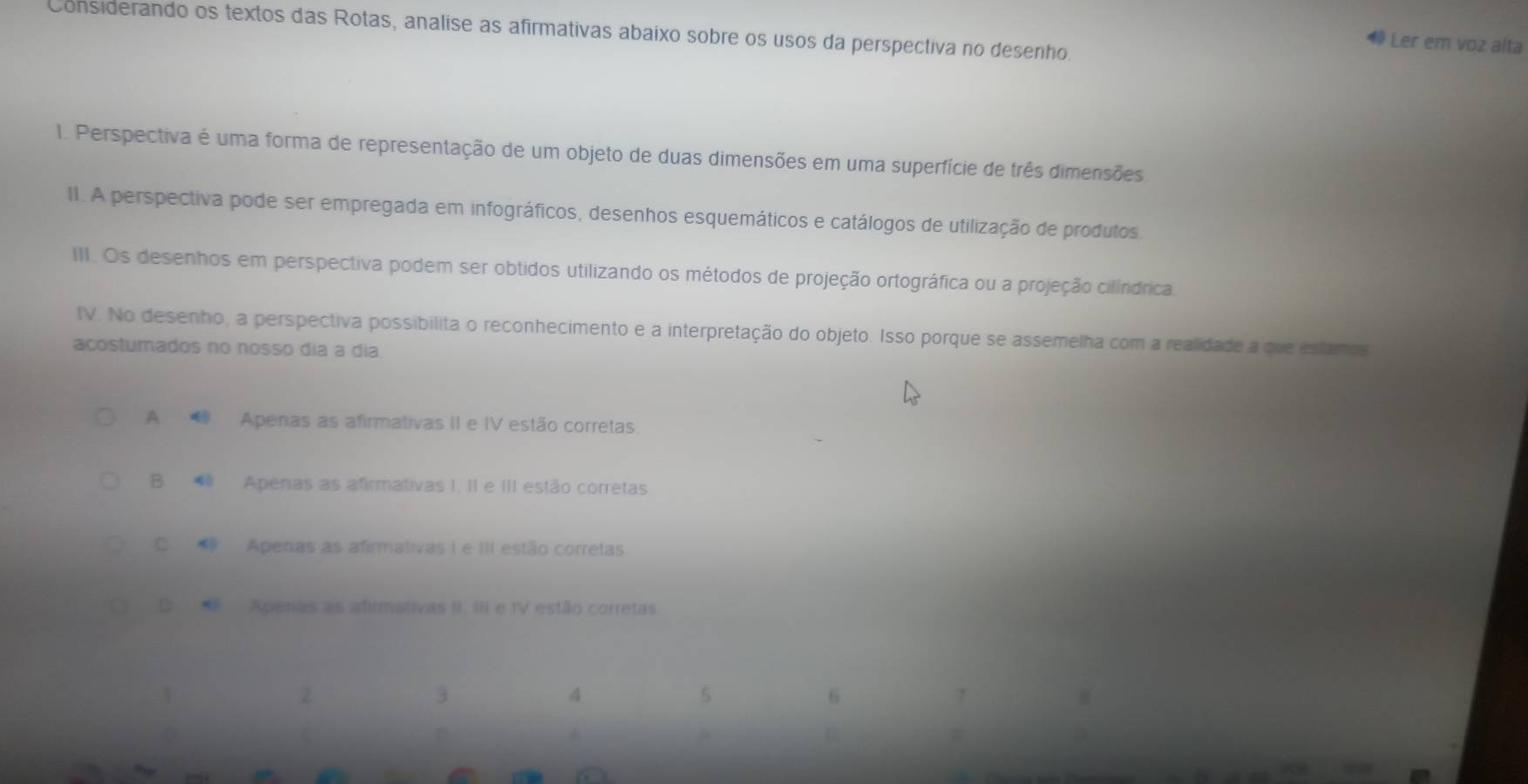 Considerando os textos das Rotas, analise as afirmativas abaixo sobre os usos da perspectiva no desenho.
1 Ler em voz alta
1. Perspectiva é uma forma de representação de um objeto de duas dimensões em uma superfície de três dimensões
II. A perspectiva pode ser empregada em infográficos, desenhos esquemáticos e catálogos de utilização de produtos.
III. Os desenhos em perspectiva podem ser obtidos utilizando os métodos de projeção ortográfica ou a projeção cilíndrica
IV. No desenho, a perspectiva possibilita o reconhecimento e a interpretação do objeto. Isso porque se assemelha com a realidade a que estamos
acostumados no nosso dia a dia.
A Apenas as afirmativas II e IV estão corretas
B ⑩ Apenas as afirmativas I. II e III estão corretas
C. Apenas as afirmativas I e III estão corretas
D Apenas as atirmativas II. III e IV estão corretas
2
3
4
5
6
A