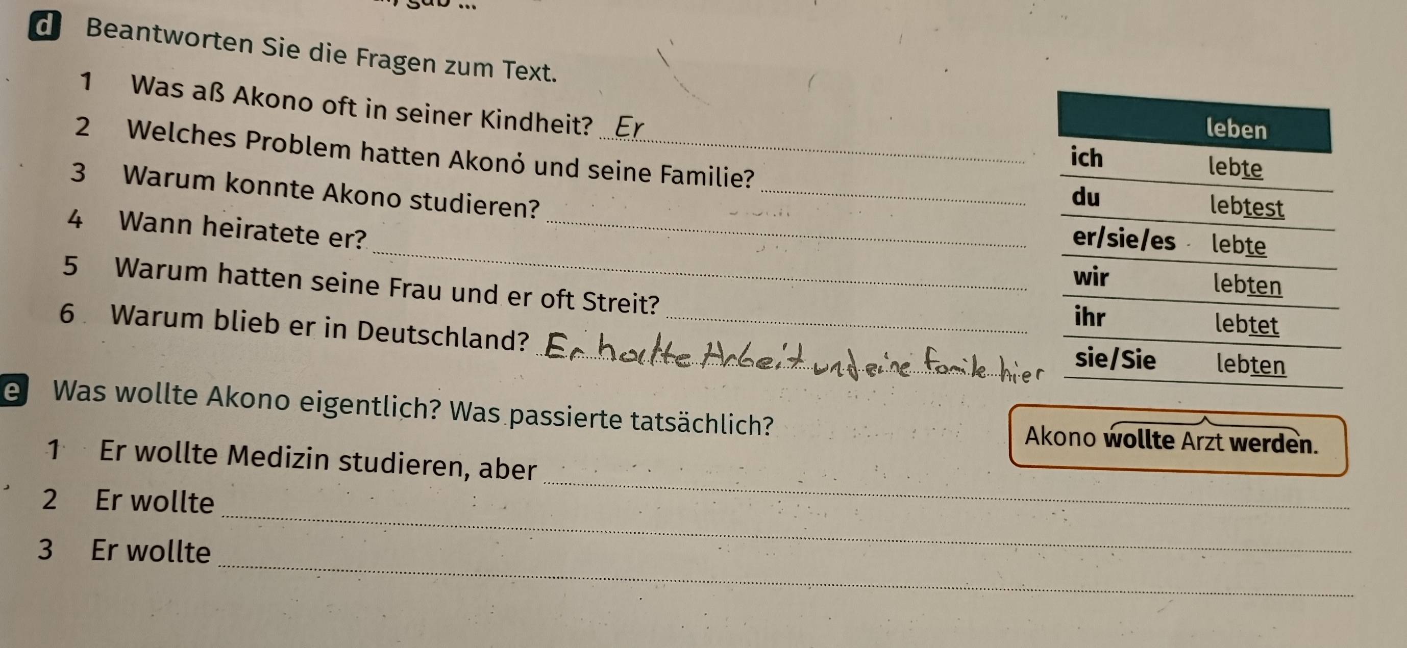 Beantworten Sie die Fragen zum Text. 
1 Was aß Akono oft in seiner Kindheit? 
2 Welches Problem hatten Akonó und seine Familie? 
3 Warum konnte Akono studieren?_ 
_ 
4 Wann heiratete er?_ 
5 Warum hatten seine Frau und er oft Streit? 
6 Warum blieb er in Deutschland? __ 
e Was wollte Akono eigentlich? Was passierte tatsächlich? 
Akono wollte Arzt werden. 
_ 
1 Er wollte Medizin studieren, aber 
_ 
2 Er wollte 
_ 
_ 
3 Er wollte