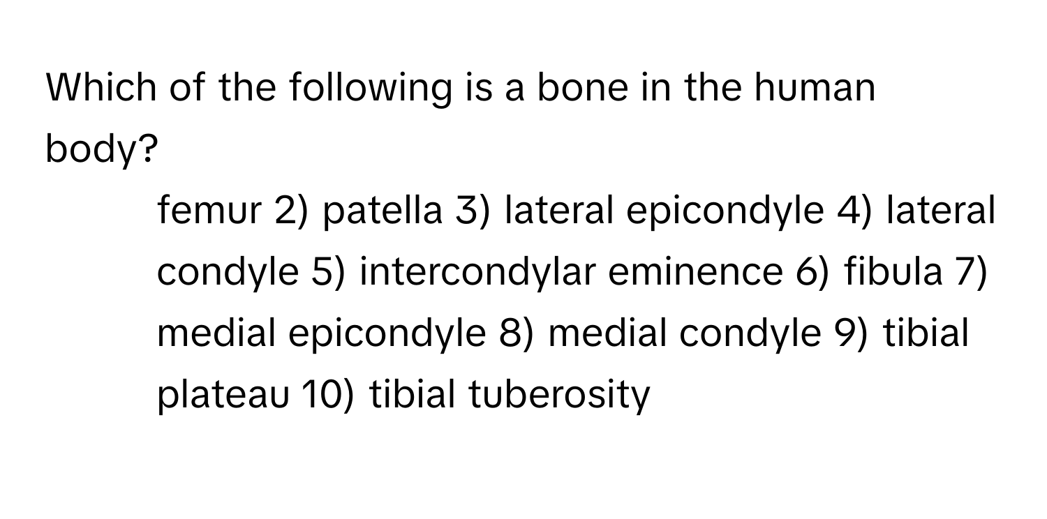 Which of the following is a bone in the human body?

1) femur 2) patella 3) lateral epicondyle 4) lateral condyle 5) intercondylar eminence 6) fibula 7) medial epicondyle 8) medial condyle 9) tibial plateau 10) tibial tuberosity