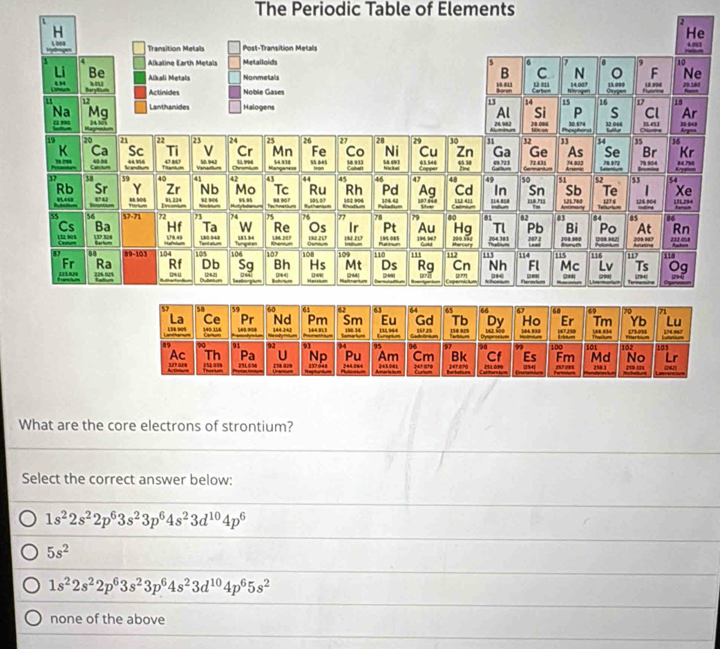 The Periodic Table of Elements


e
3
e
0
What are the core electrons of strontium?
Select the correct answer below:
1s^22s^22p^63s^23p^64s^23d^(10)4p^6
5s^2
1s^22s^22p^63s^23p^64s^23d^(10)4p^65s^2
none of the above