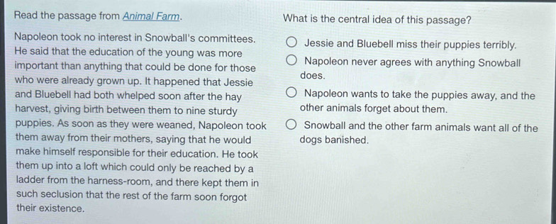 Read the passage from Animal Farm. What is the central idea of this passage?
Napoleon took no interest in Snowball's committees. Jessie and Bluebell miss their puppies terribly.
He said that the education of the young was more
important than anything that could be done for those Napoleon never agrees with anything Snowball
who were already grown up. It happened that Jessie does.
and Bluebell had both whelped soon after the hay Napoleon wants to take the puppies away, and the
harvest, giving birth between them to nine sturdy other animals forget about them.
puppies. As soon as they were weaned, Napoleon took Snowball and the other farm animals want all of the
them away from their mothers, saying that he would dogs banished.
make himself responsible for their education. He took
them up into a loft which could only be reached by a
ladder from the harness-room, and there kept them in
such seclusion that the rest of the farm soon forgot
their existence.