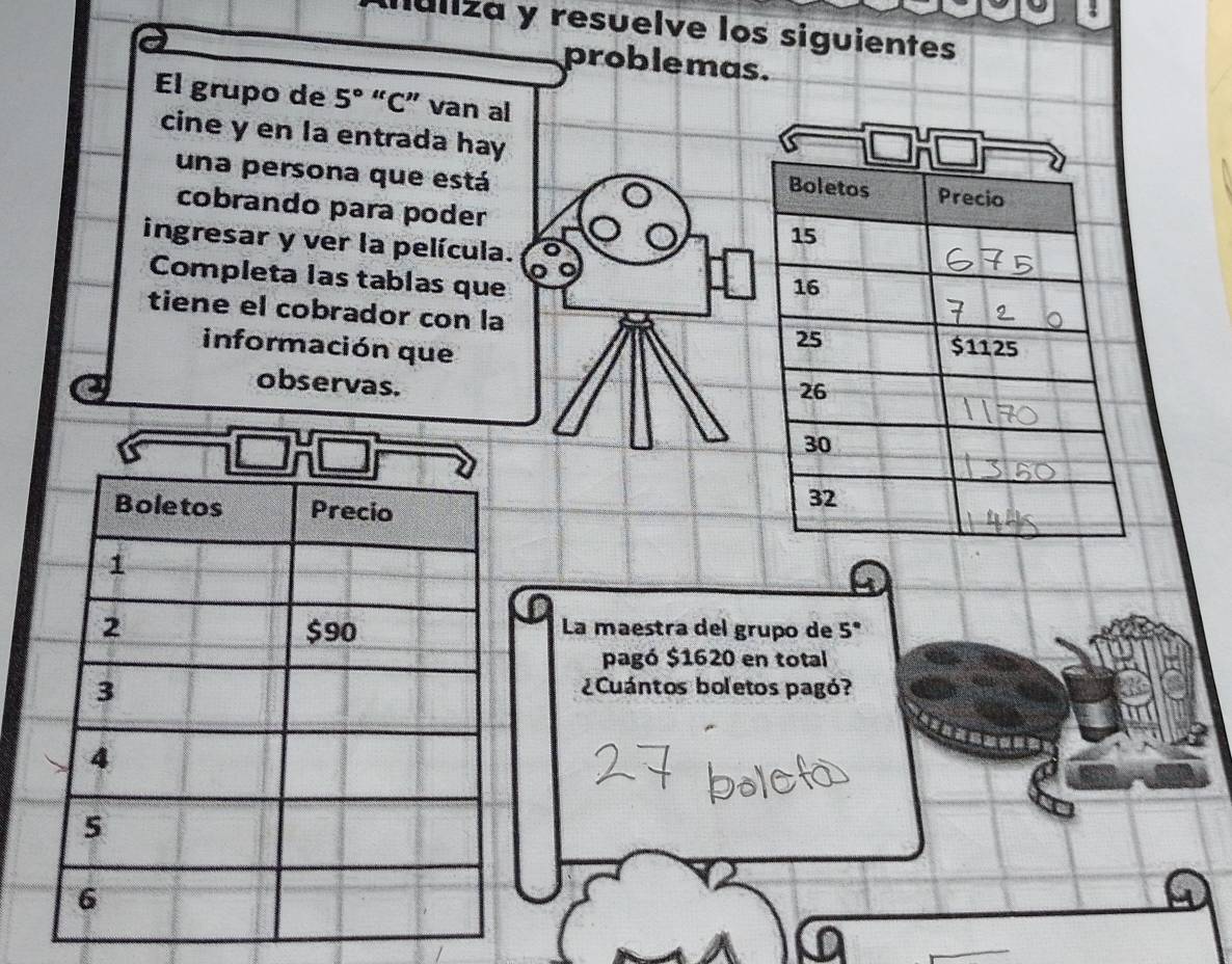 Iúliza y resuelve los siguientes 
problemas. 
El grupo de 5° “C” van al 
cine y en la entrada hay 
una persona que está 
cobrando para poder 
ingresar y ver la película. 
Completa las tablas que 
tiene el cobrador con la 
información que 
observas. 
La maestra del grupo de 5°
pagó $1620 en total 
¿Cuántos boletos pagó?