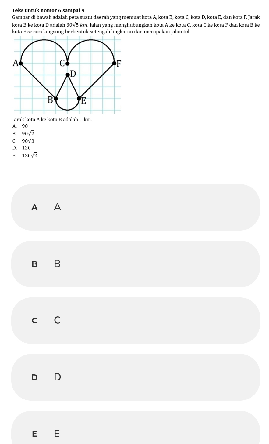 Teks untuk nomor 6 sampai 9
Gambar di bawah adalah peta suatu daerah yang memuat kota A, kota B, kota C, kota D, kota E, dan kota F. Jarak
kota B ke kota D adalah 30sqrt(5)km. Jalan yang menghubungkan kota A ke kota C, kota C ke kota F dan kota B ke
kota E secara langsung berbentuk setengah lingkaran dan merupakan jalan tol.
Jarak kota A ke kota B adalah ... km.
A. 90
B. 90sqrt(2)
C. 90sqrt(3)
D. 120
E. 120sqrt(2)
A A
B B
C C
D D
E E