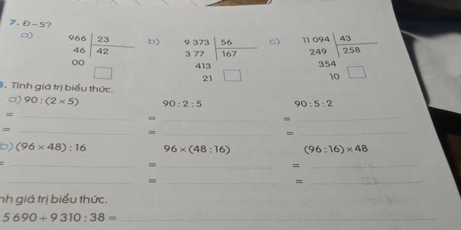 D-S ? 
a) beginarrayr 966|23 46|42 00□ endarray
b) beginarrayr 9373encloselongdiv beginarrayr 56 377endarray 413beginarrayr 413 21□ endarray
C) beginarrayr 11094|_ 43 249|258 354 10□ endarray. Tính giá trị biểu thức. 
a) 90:(2* 5)
90:2:5
90:5:2
_= 
_= 
= 
_ 
_= 
_= 
= 
_ 
b) (96* 48):16
96* (48:16)
(96:16)* 48
= 
_ 
_= 
_= 
_ 
_= 
_= 
nh giá trị biểu thức.
5690+9310:38= _