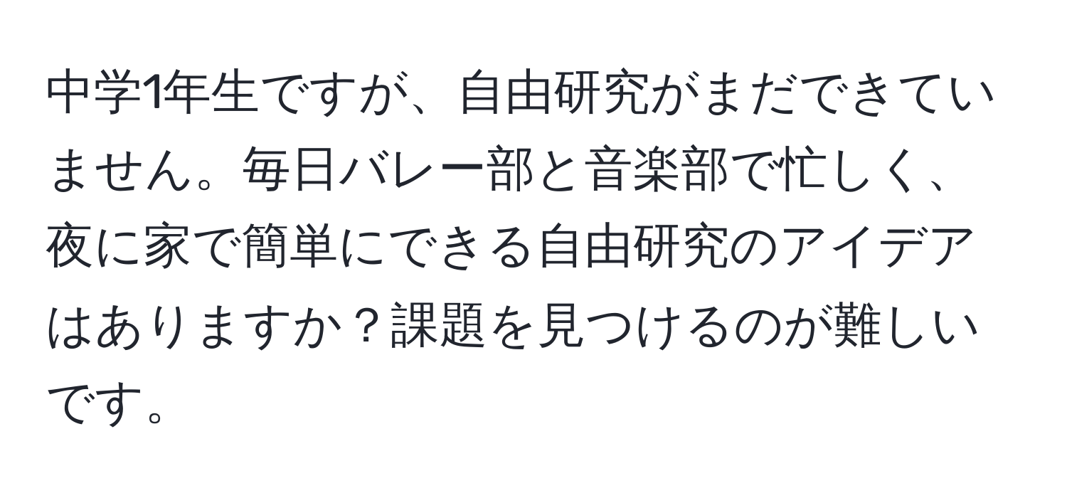 中学1年生ですが、自由研究がまだできていません。毎日バレー部と音楽部で忙しく、夜に家で簡単にできる自由研究のアイデアはありますか？課題を見つけるのが難しいです。